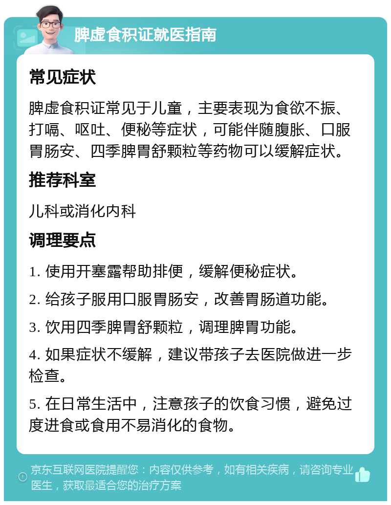 脾虚食积证就医指南 常见症状 脾虚食积证常见于儿童，主要表现为食欲不振、打嗝、呕吐、便秘等症状，可能伴随腹胀、口服胃肠安、四季脾胃舒颗粒等药物可以缓解症状。 推荐科室 儿科或消化内科 调理要点 1. 使用开塞露帮助排便，缓解便秘症状。 2. 给孩子服用口服胃肠安，改善胃肠道功能。 3. 饮用四季脾胃舒颗粒，调理脾胃功能。 4. 如果症状不缓解，建议带孩子去医院做进一步检查。 5. 在日常生活中，注意孩子的饮食习惯，避免过度进食或食用不易消化的食物。