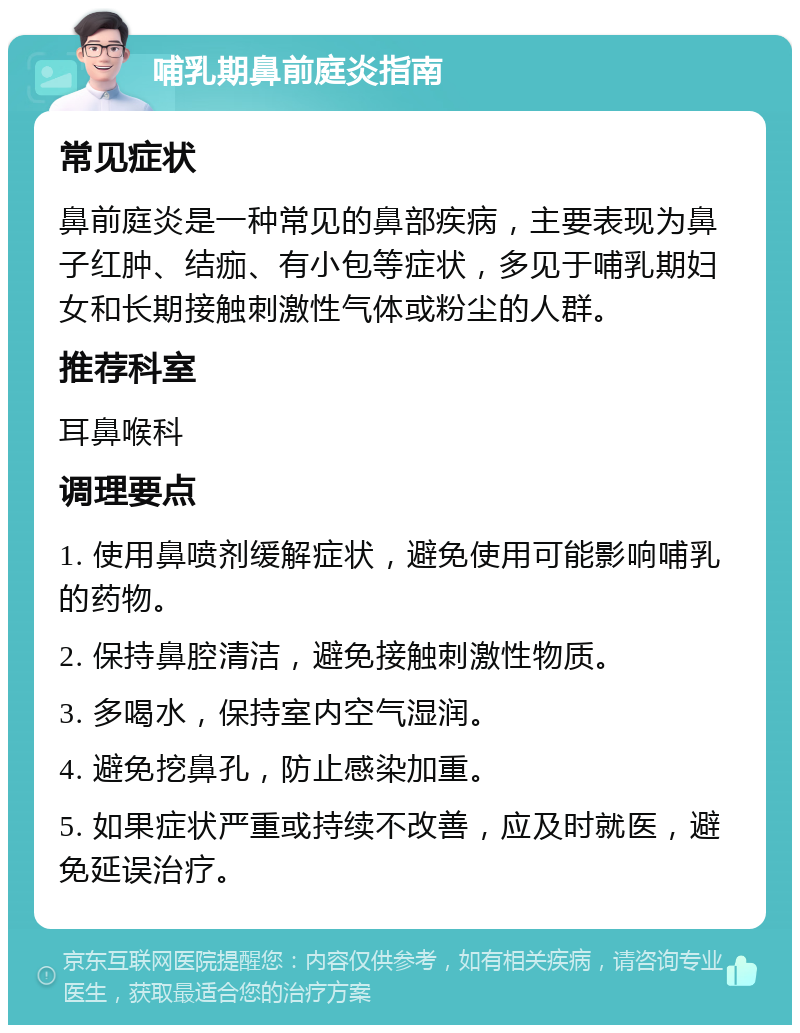 哺乳期鼻前庭炎指南 常见症状 鼻前庭炎是一种常见的鼻部疾病，主要表现为鼻子红肿、结痂、有小包等症状，多见于哺乳期妇女和长期接触刺激性气体或粉尘的人群。 推荐科室 耳鼻喉科 调理要点 1. 使用鼻喷剂缓解症状，避免使用可能影响哺乳的药物。 2. 保持鼻腔清洁，避免接触刺激性物质。 3. 多喝水，保持室内空气湿润。 4. 避免挖鼻孔，防止感染加重。 5. 如果症状严重或持续不改善，应及时就医，避免延误治疗。