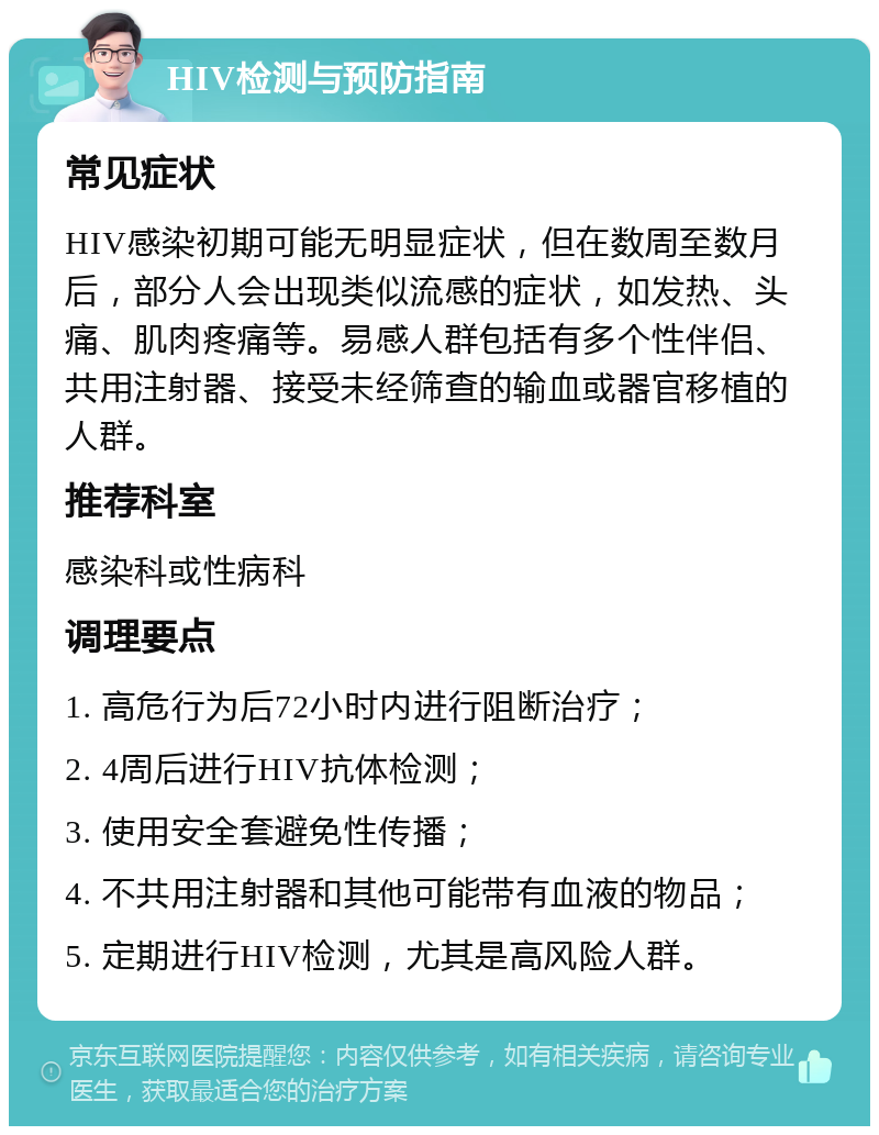 HIV检测与预防指南 常见症状 HIV感染初期可能无明显症状，但在数周至数月后，部分人会出现类似流感的症状，如发热、头痛、肌肉疼痛等。易感人群包括有多个性伴侣、共用注射器、接受未经筛查的输血或器官移植的人群。 推荐科室 感染科或性病科 调理要点 1. 高危行为后72小时内进行阻断治疗； 2. 4周后进行HIV抗体检测； 3. 使用安全套避免性传播； 4. 不共用注射器和其他可能带有血液的物品； 5. 定期进行HIV检测，尤其是高风险人群。