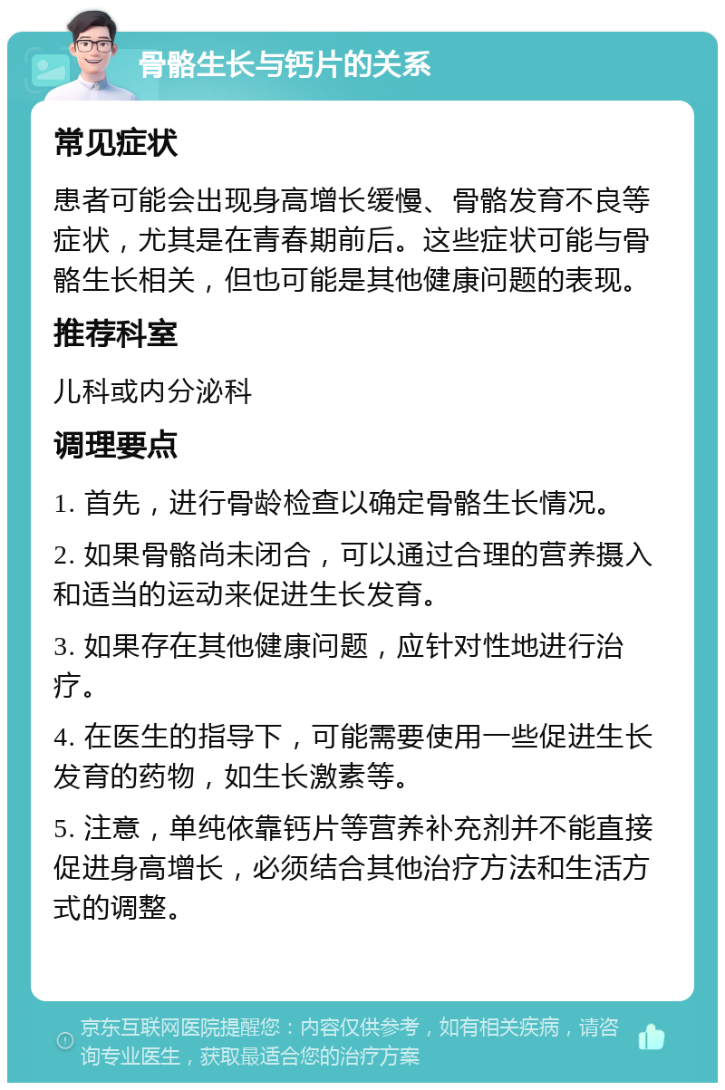 骨骼生长与钙片的关系 常见症状 患者可能会出现身高增长缓慢、骨骼发育不良等症状，尤其是在青春期前后。这些症状可能与骨骼生长相关，但也可能是其他健康问题的表现。 推荐科室 儿科或内分泌科 调理要点 1. 首先，进行骨龄检查以确定骨骼生长情况。 2. 如果骨骼尚未闭合，可以通过合理的营养摄入和适当的运动来促进生长发育。 3. 如果存在其他健康问题，应针对性地进行治疗。 4. 在医生的指导下，可能需要使用一些促进生长发育的药物，如生长激素等。 5. 注意，单纯依靠钙片等营养补充剂并不能直接促进身高增长，必须结合其他治疗方法和生活方式的调整。