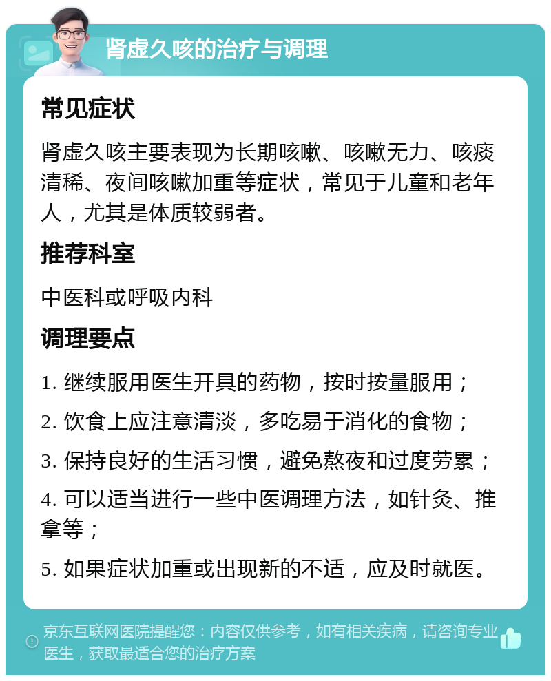 肾虚久咳的治疗与调理 常见症状 肾虚久咳主要表现为长期咳嗽、咳嗽无力、咳痰清稀、夜间咳嗽加重等症状，常见于儿童和老年人，尤其是体质较弱者。 推荐科室 中医科或呼吸内科 调理要点 1. 继续服用医生开具的药物，按时按量服用； 2. 饮食上应注意清淡，多吃易于消化的食物； 3. 保持良好的生活习惯，避免熬夜和过度劳累； 4. 可以适当进行一些中医调理方法，如针灸、推拿等； 5. 如果症状加重或出现新的不适，应及时就医。