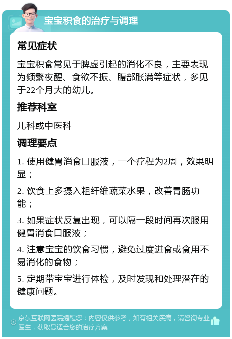 宝宝积食的治疗与调理 常见症状 宝宝积食常见于脾虚引起的消化不良，主要表现为频繁夜醒、食欲不振、腹部胀满等症状，多见于22个月大的幼儿。 推荐科室 儿科或中医科 调理要点 1. 使用健胃消食口服液，一个疗程为2周，效果明显； 2. 饮食上多摄入粗纤维蔬菜水果，改善胃肠功能； 3. 如果症状反复出现，可以隔一段时间再次服用健胃消食口服液； 4. 注意宝宝的饮食习惯，避免过度进食或食用不易消化的食物； 5. 定期带宝宝进行体检，及时发现和处理潜在的健康问题。