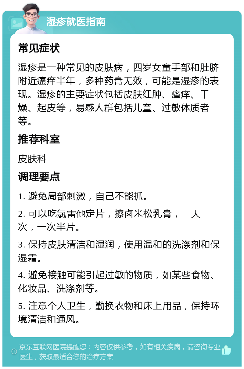 湿疹就医指南 常见症状 湿疹是一种常见的皮肤病，四岁女童手部和肚脐附近瘙痒半年，多种药膏无效，可能是湿疹的表现。湿疹的主要症状包括皮肤红肿、瘙痒、干燥、起皮等，易感人群包括儿童、过敏体质者等。 推荐科室 皮肤科 调理要点 1. 避免局部刺激，自己不能抓。 2. 可以吃氯雷他定片，擦卤米松乳膏，一天一次，一次半片。 3. 保持皮肤清洁和湿润，使用温和的洗涤剂和保湿霜。 4. 避免接触可能引起过敏的物质，如某些食物、化妆品、洗涤剂等。 5. 注意个人卫生，勤换衣物和床上用品，保持环境清洁和通风。