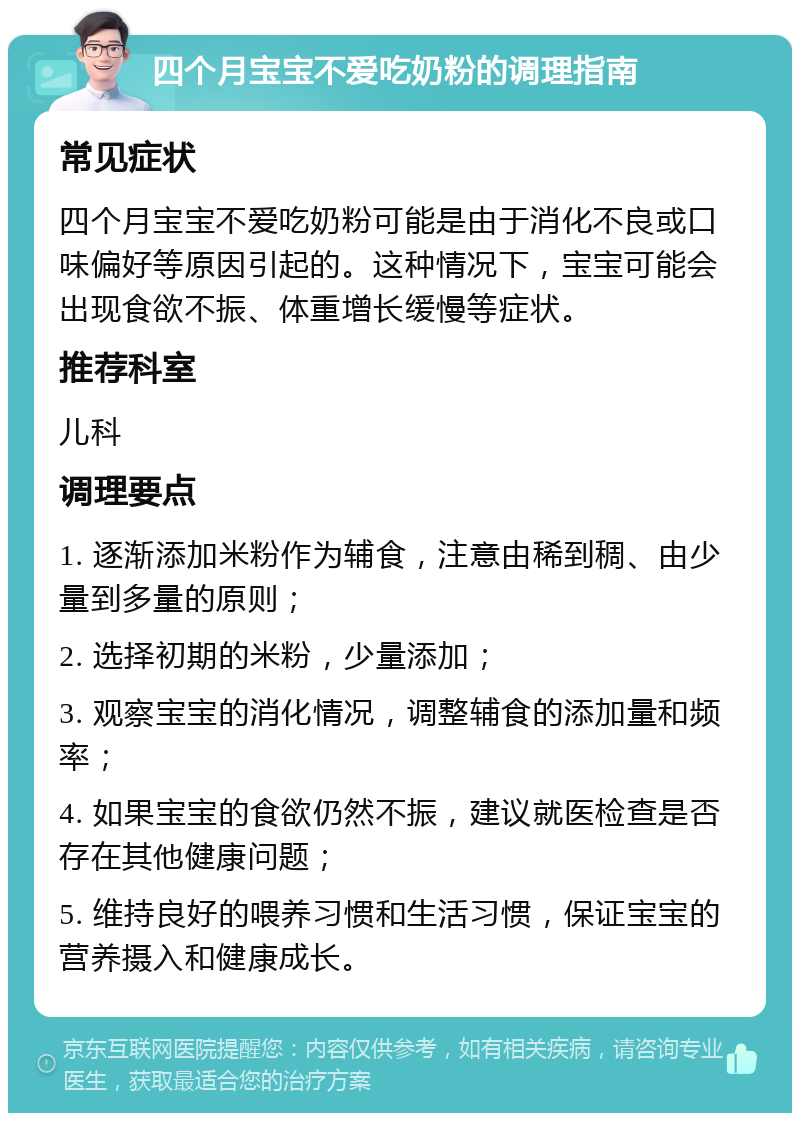 四个月宝宝不爱吃奶粉的调理指南 常见症状 四个月宝宝不爱吃奶粉可能是由于消化不良或口味偏好等原因引起的。这种情况下，宝宝可能会出现食欲不振、体重增长缓慢等症状。 推荐科室 儿科 调理要点 1. 逐渐添加米粉作为辅食，注意由稀到稠、由少量到多量的原则； 2. 选择初期的米粉，少量添加； 3. 观察宝宝的消化情况，调整辅食的添加量和频率； 4. 如果宝宝的食欲仍然不振，建议就医检查是否存在其他健康问题； 5. 维持良好的喂养习惯和生活习惯，保证宝宝的营养摄入和健康成长。