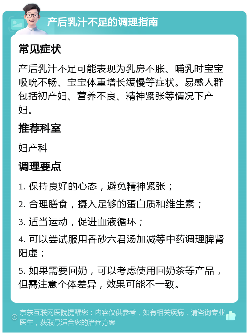 产后乳汁不足的调理指南 常见症状 产后乳汁不足可能表现为乳房不胀、哺乳时宝宝吸吮不畅、宝宝体重增长缓慢等症状。易感人群包括初产妇、营养不良、精神紧张等情况下产妇。 推荐科室 妇产科 调理要点 1. 保持良好的心态，避免精神紧张； 2. 合理膳食，摄入足够的蛋白质和维生素； 3. 适当运动，促进血液循环； 4. 可以尝试服用香砂六君汤加减等中药调理脾肾阳虚； 5. 如果需要回奶，可以考虑使用回奶茶等产品，但需注意个体差异，效果可能不一致。