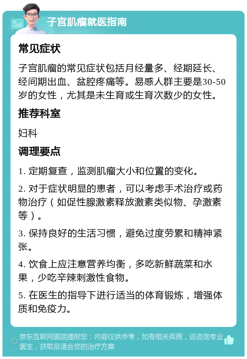 子宫肌瘤就医指南 常见症状 子宫肌瘤的常见症状包括月经量多、经期延长、经间期出血、盆腔疼痛等。易感人群主要是30-50岁的女性，尤其是未生育或生育次数少的女性。 推荐科室 妇科 调理要点 1. 定期复查，监测肌瘤大小和位置的变化。 2. 对于症状明显的患者，可以考虑手术治疗或药物治疗（如促性腺激素释放激素类似物、孕激素等）。 3. 保持良好的生活习惯，避免过度劳累和精神紧张。 4. 饮食上应注意营养均衡，多吃新鲜蔬菜和水果，少吃辛辣刺激性食物。 5. 在医生的指导下进行适当的体育锻炼，增强体质和免疫力。