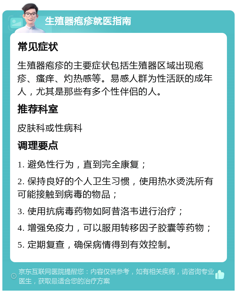 生殖器疱疹就医指南 常见症状 生殖器疱疹的主要症状包括生殖器区域出现疱疹、瘙痒、灼热感等。易感人群为性活跃的成年人，尤其是那些有多个性伴侣的人。 推荐科室 皮肤科或性病科 调理要点 1. 避免性行为，直到完全康复； 2. 保持良好的个人卫生习惯，使用热水烫洗所有可能接触到病毒的物品； 3. 使用抗病毒药物如阿昔洛韦进行治疗； 4. 增强免疫力，可以服用转移因子胶囊等药物； 5. 定期复查，确保病情得到有效控制。