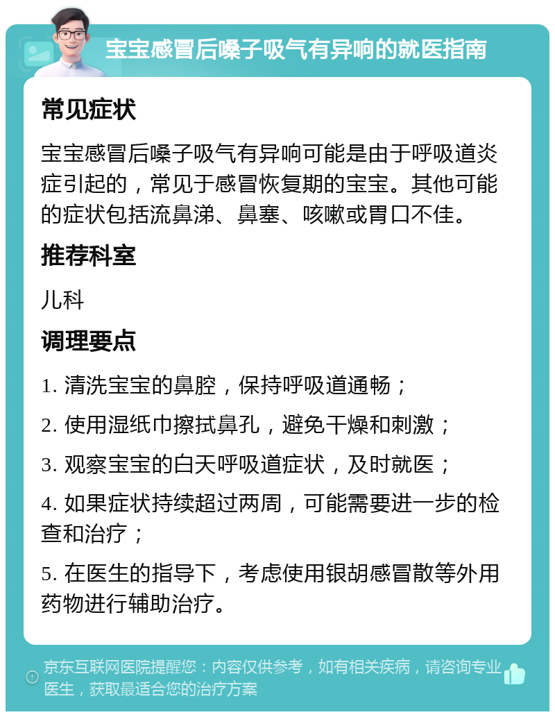 宝宝感冒后嗓子吸气有异响的就医指南 常见症状 宝宝感冒后嗓子吸气有异响可能是由于呼吸道炎症引起的，常见于感冒恢复期的宝宝。其他可能的症状包括流鼻涕、鼻塞、咳嗽或胃口不佳。 推荐科室 儿科 调理要点 1. 清洗宝宝的鼻腔，保持呼吸道通畅； 2. 使用湿纸巾擦拭鼻孔，避免干燥和刺激； 3. 观察宝宝的白天呼吸道症状，及时就医； 4. 如果症状持续超过两周，可能需要进一步的检查和治疗； 5. 在医生的指导下，考虑使用银胡感冒散等外用药物进行辅助治疗。