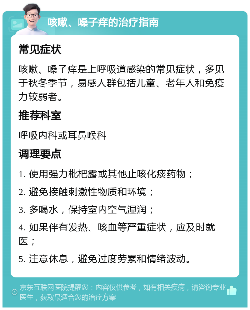 咳嗽、嗓子痒的治疗指南 常见症状 咳嗽、嗓子痒是上呼吸道感染的常见症状，多见于秋冬季节，易感人群包括儿童、老年人和免疫力较弱者。 推荐科室 呼吸内科或耳鼻喉科 调理要点 1. 使用强力枇杷露或其他止咳化痰药物； 2. 避免接触刺激性物质和环境； 3. 多喝水，保持室内空气湿润； 4. 如果伴有发热、咳血等严重症状，应及时就医； 5. 注意休息，避免过度劳累和情绪波动。