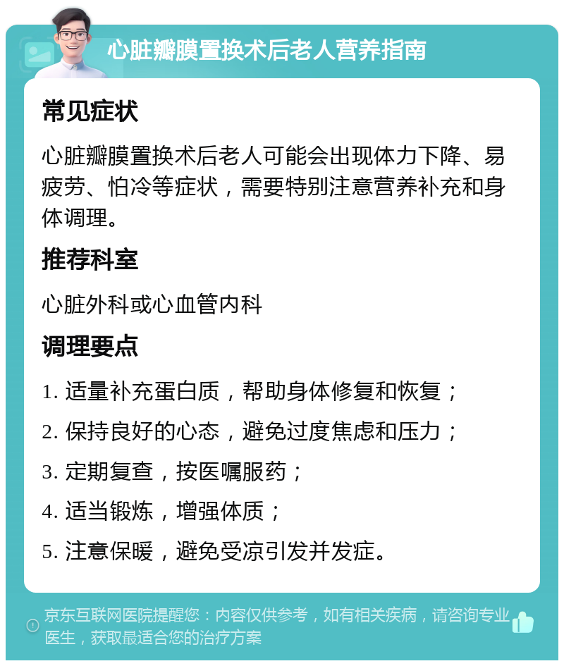 心脏瓣膜置换术后老人营养指南 常见症状 心脏瓣膜置换术后老人可能会出现体力下降、易疲劳、怕冷等症状，需要特别注意营养补充和身体调理。 推荐科室 心脏外科或心血管内科 调理要点 1. 适量补充蛋白质，帮助身体修复和恢复； 2. 保持良好的心态，避免过度焦虑和压力； 3. 定期复查，按医嘱服药； 4. 适当锻炼，增强体质； 5. 注意保暖，避免受凉引发并发症。