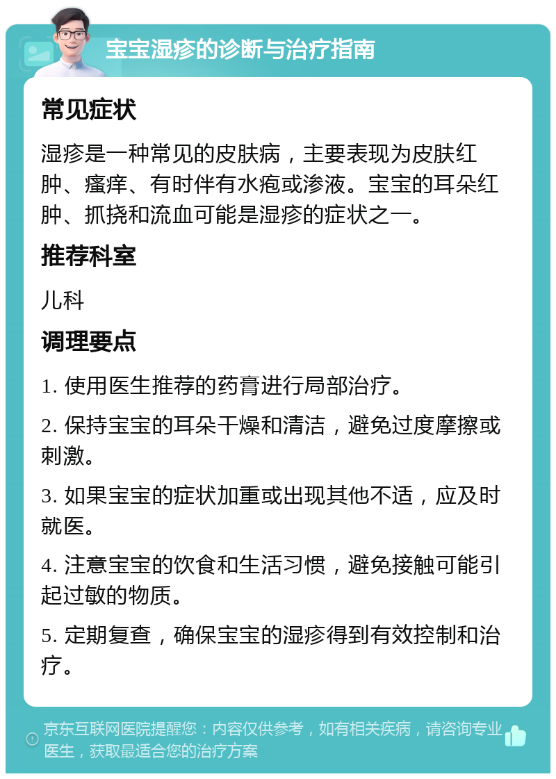 宝宝湿疹的诊断与治疗指南 常见症状 湿疹是一种常见的皮肤病，主要表现为皮肤红肿、瘙痒、有时伴有水疱或渗液。宝宝的耳朵红肿、抓挠和流血可能是湿疹的症状之一。 推荐科室 儿科 调理要点 1. 使用医生推荐的药膏进行局部治疗。 2. 保持宝宝的耳朵干燥和清洁，避免过度摩擦或刺激。 3. 如果宝宝的症状加重或出现其他不适，应及时就医。 4. 注意宝宝的饮食和生活习惯，避免接触可能引起过敏的物质。 5. 定期复查，确保宝宝的湿疹得到有效控制和治疗。