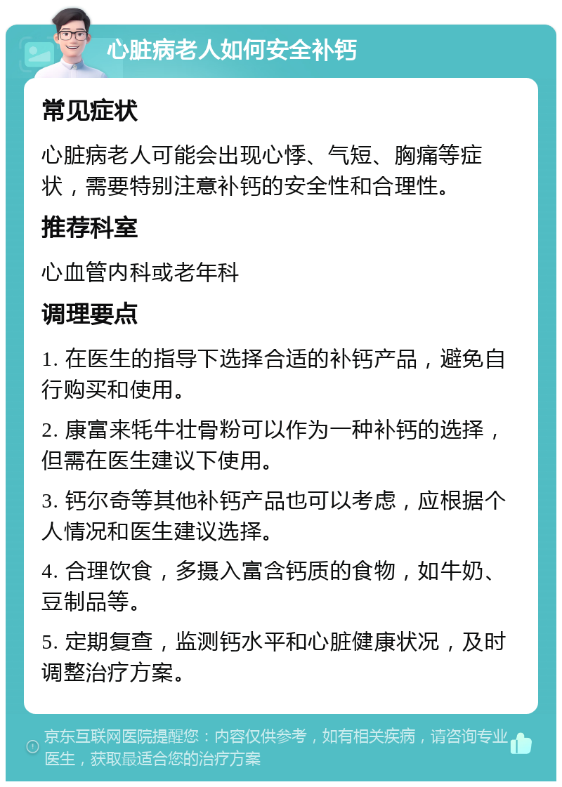 心脏病老人如何安全补钙 常见症状 心脏病老人可能会出现心悸、气短、胸痛等症状，需要特别注意补钙的安全性和合理性。 推荐科室 心血管内科或老年科 调理要点 1. 在医生的指导下选择合适的补钙产品，避免自行购买和使用。 2. 康富来牦牛壮骨粉可以作为一种补钙的选择，但需在医生建议下使用。 3. 钙尔奇等其他补钙产品也可以考虑，应根据个人情况和医生建议选择。 4. 合理饮食，多摄入富含钙质的食物，如牛奶、豆制品等。 5. 定期复查，监测钙水平和心脏健康状况，及时调整治疗方案。