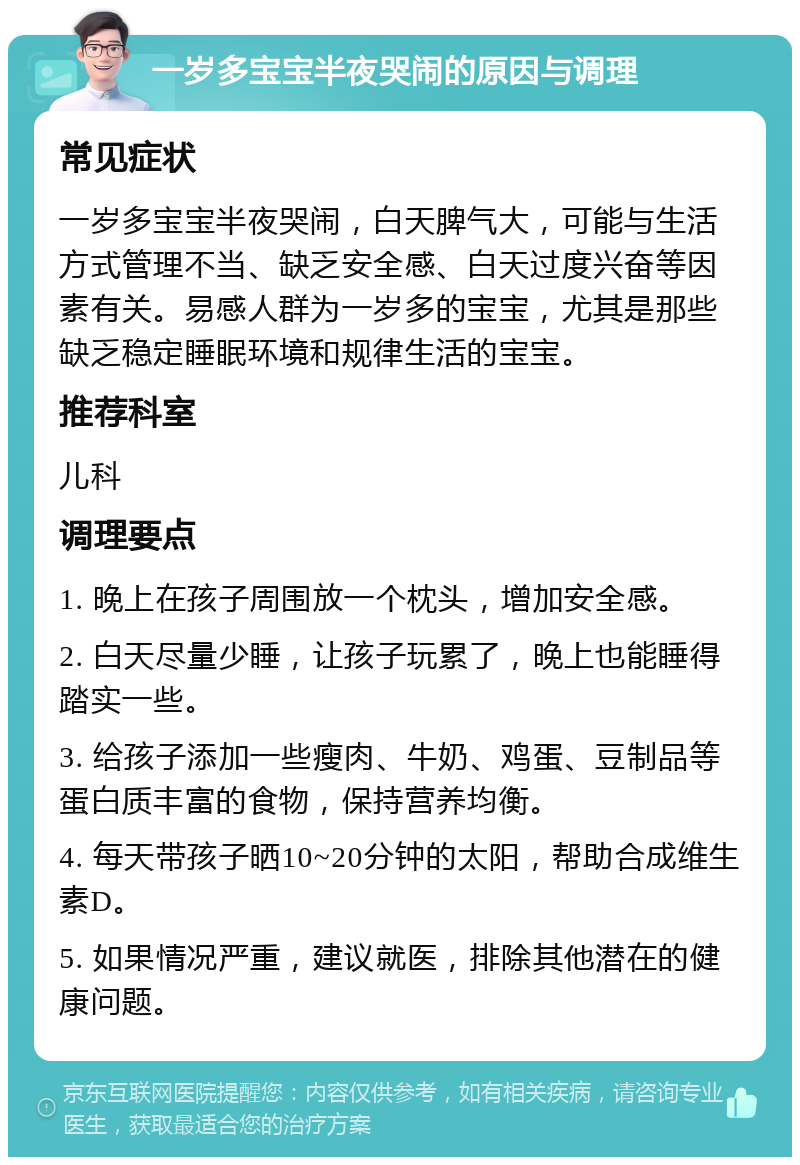 一岁多宝宝半夜哭闹的原因与调理 常见症状 一岁多宝宝半夜哭闹，白天脾气大，可能与生活方式管理不当、缺乏安全感、白天过度兴奋等因素有关。易感人群为一岁多的宝宝，尤其是那些缺乏稳定睡眠环境和规律生活的宝宝。 推荐科室 儿科 调理要点 1. 晚上在孩子周围放一个枕头，增加安全感。 2. 白天尽量少睡，让孩子玩累了，晚上也能睡得踏实一些。 3. 给孩子添加一些瘦肉、牛奶、鸡蛋、豆制品等蛋白质丰富的食物，保持营养均衡。 4. 每天带孩子晒10~20分钟的太阳，帮助合成维生素D。 5. 如果情况严重，建议就医，排除其他潜在的健康问题。