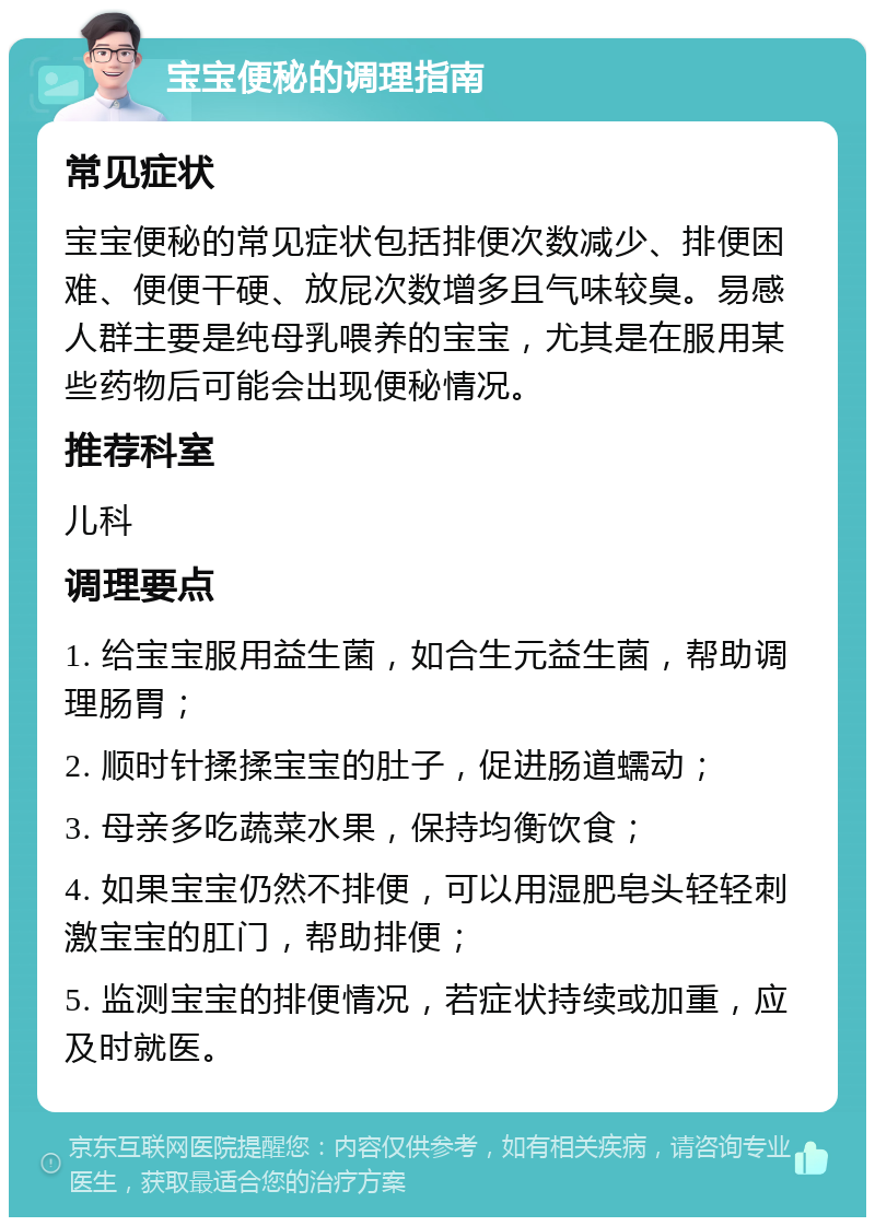 宝宝便秘的调理指南 常见症状 宝宝便秘的常见症状包括排便次数减少、排便困难、便便干硬、放屁次数增多且气味较臭。易感人群主要是纯母乳喂养的宝宝，尤其是在服用某些药物后可能会出现便秘情况。 推荐科室 儿科 调理要点 1. 给宝宝服用益生菌，如合生元益生菌，帮助调理肠胃； 2. 顺时针揉揉宝宝的肚子，促进肠道蠕动； 3. 母亲多吃蔬菜水果，保持均衡饮食； 4. 如果宝宝仍然不排便，可以用湿肥皂头轻轻刺激宝宝的肛门，帮助排便； 5. 监测宝宝的排便情况，若症状持续或加重，应及时就医。