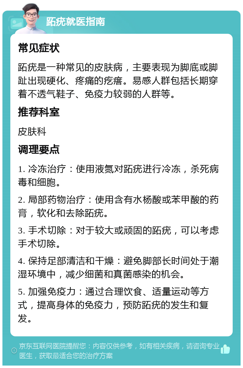 跖疣就医指南 常见症状 跖疣是一种常见的皮肤病，主要表现为脚底或脚趾出现硬化、疼痛的疙瘩。易感人群包括长期穿着不透气鞋子、免疫力较弱的人群等。 推荐科室 皮肤科 调理要点 1. 冷冻治疗：使用液氮对跖疣进行冷冻，杀死病毒和细胞。 2. 局部药物治疗：使用含有水杨酸或苯甲酸的药膏，软化和去除跖疣。 3. 手术切除：对于较大或顽固的跖疣，可以考虑手术切除。 4. 保持足部清洁和干燥：避免脚部长时间处于潮湿环境中，减少细菌和真菌感染的机会。 5. 加强免疫力：通过合理饮食、适量运动等方式，提高身体的免疫力，预防跖疣的发生和复发。