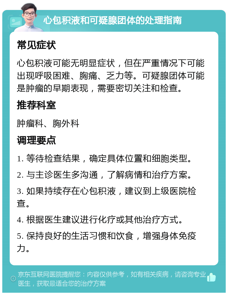 心包积液和可疑腺团体的处理指南 常见症状 心包积液可能无明显症状，但在严重情况下可能出现呼吸困难、胸痛、乏力等。可疑腺团体可能是肿瘤的早期表现，需要密切关注和检查。 推荐科室 肿瘤科、胸外科 调理要点 1. 等待检查结果，确定具体位置和细胞类型。 2. 与主诊医生多沟通，了解病情和治疗方案。 3. 如果持续存在心包积液，建议到上级医院检查。 4. 根据医生建议进行化疗或其他治疗方式。 5. 保持良好的生活习惯和饮食，增强身体免疫力。