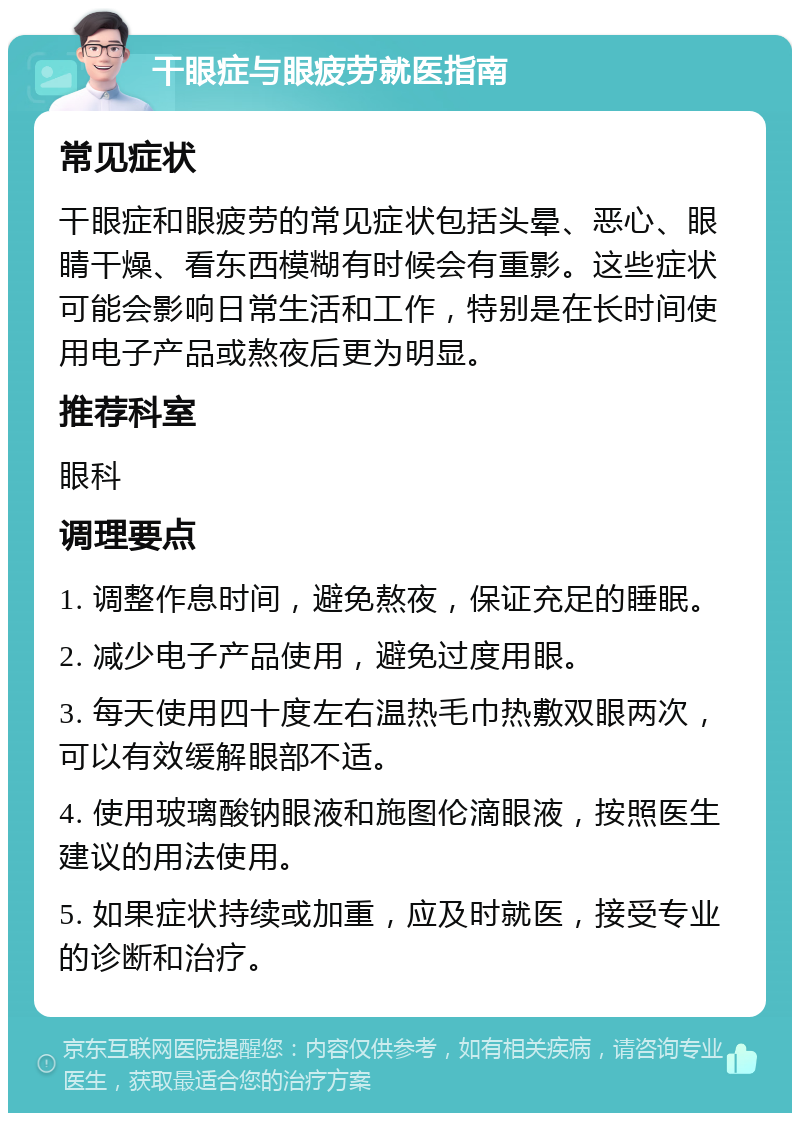 干眼症与眼疲劳就医指南 常见症状 干眼症和眼疲劳的常见症状包括头晕、恶心、眼睛干燥、看东西模糊有时候会有重影。这些症状可能会影响日常生活和工作，特别是在长时间使用电子产品或熬夜后更为明显。 推荐科室 眼科 调理要点 1. 调整作息时间，避免熬夜，保证充足的睡眠。 2. 减少电子产品使用，避免过度用眼。 3. 每天使用四十度左右温热毛巾热敷双眼两次，可以有效缓解眼部不适。 4. 使用玻璃酸钠眼液和施图伦滴眼液，按照医生建议的用法使用。 5. 如果症状持续或加重，应及时就医，接受专业的诊断和治疗。