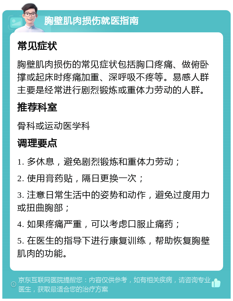 胸壁肌肉损伤就医指南 常见症状 胸壁肌肉损伤的常见症状包括胸口疼痛、做俯卧撑或起床时疼痛加重、深呼吸不疼等。易感人群主要是经常进行剧烈锻炼或重体力劳动的人群。 推荐科室 骨科或运动医学科 调理要点 1. 多休息，避免剧烈锻炼和重体力劳动； 2. 使用膏药贴，隔日更换一次； 3. 注意日常生活中的姿势和动作，避免过度用力或扭曲胸部； 4. 如果疼痛严重，可以考虑口服止痛药； 5. 在医生的指导下进行康复训练，帮助恢复胸壁肌肉的功能。