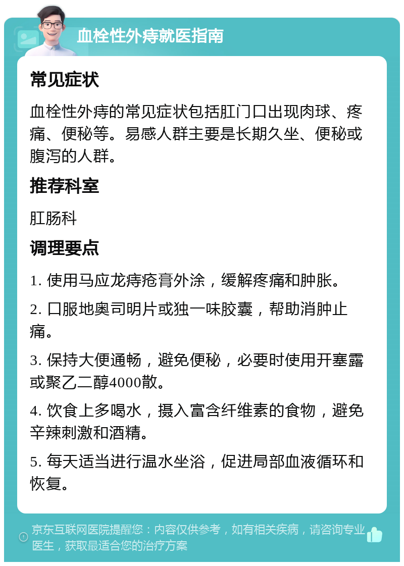 血栓性外痔就医指南 常见症状 血栓性外痔的常见症状包括肛门口出现肉球、疼痛、便秘等。易感人群主要是长期久坐、便秘或腹泻的人群。 推荐科室 肛肠科 调理要点 1. 使用马应龙痔疮膏外涂，缓解疼痛和肿胀。 2. 口服地奥司明片或独一味胶囊，帮助消肿止痛。 3. 保持大便通畅，避免便秘，必要时使用开塞露或聚乙二醇4000散。 4. 饮食上多喝水，摄入富含纤维素的食物，避免辛辣刺激和酒精。 5. 每天适当进行温水坐浴，促进局部血液循环和恢复。