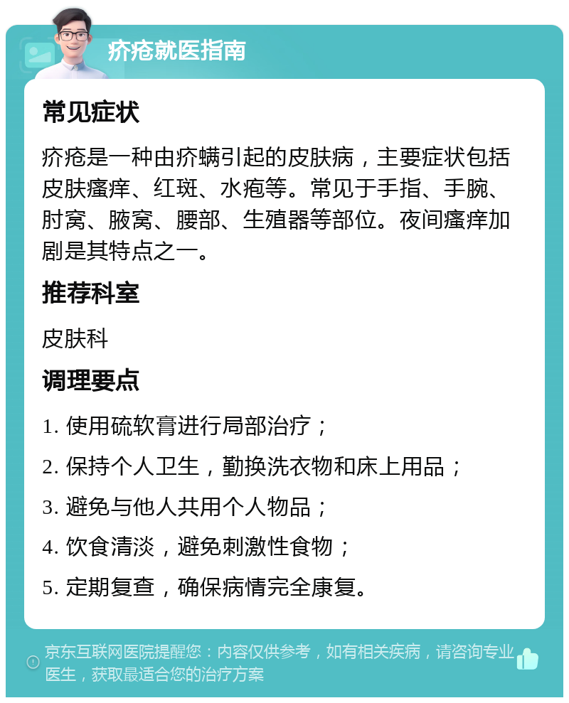 疥疮就医指南 常见症状 疥疮是一种由疥螨引起的皮肤病，主要症状包括皮肤瘙痒、红斑、水疱等。常见于手指、手腕、肘窝、腋窝、腰部、生殖器等部位。夜间瘙痒加剧是其特点之一。 推荐科室 皮肤科 调理要点 1. 使用硫软膏进行局部治疗； 2. 保持个人卫生，勤换洗衣物和床上用品； 3. 避免与他人共用个人物品； 4. 饮食清淡，避免刺激性食物； 5. 定期复查，确保病情完全康复。