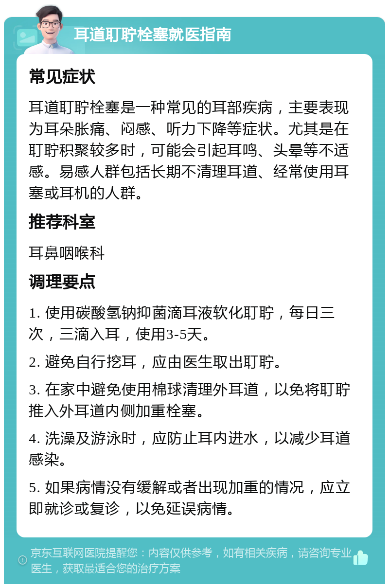 耳道耵聍栓塞就医指南 常见症状 耳道耵聍栓塞是一种常见的耳部疾病，主要表现为耳朵胀痛、闷感、听力下降等症状。尤其是在耵聍积聚较多时，可能会引起耳鸣、头晕等不适感。易感人群包括长期不清理耳道、经常使用耳塞或耳机的人群。 推荐科室 耳鼻咽喉科 调理要点 1. 使用碳酸氢钠抑菌滴耳液软化耵聍，每日三次，三滴入耳，使用3-5天。 2. 避免自行挖耳，应由医生取出耵聍。 3. 在家中避免使用棉球清理外耳道，以免将耵聍推入外耳道内侧加重栓塞。 4. 洗澡及游泳时，应防止耳内进水，以减少耳道感染。 5. 如果病情没有缓解或者出现加重的情况，应立即就诊或复诊，以免延误病情。