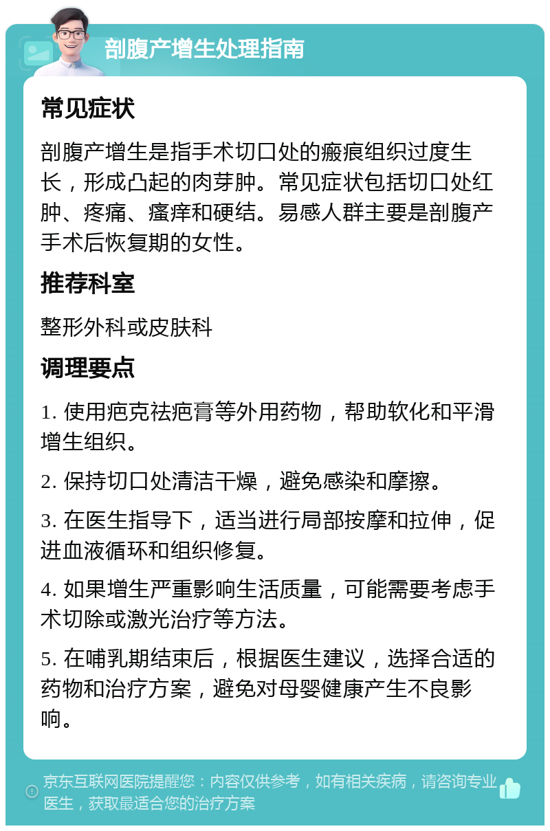 剖腹产增生处理指南 常见症状 剖腹产增生是指手术切口处的瘢痕组织过度生长，形成凸起的肉芽肿。常见症状包括切口处红肿、疼痛、瘙痒和硬结。易感人群主要是剖腹产手术后恢复期的女性。 推荐科室 整形外科或皮肤科 调理要点 1. 使用疤克祛疤膏等外用药物，帮助软化和平滑增生组织。 2. 保持切口处清洁干燥，避免感染和摩擦。 3. 在医生指导下，适当进行局部按摩和拉伸，促进血液循环和组织修复。 4. 如果增生严重影响生活质量，可能需要考虑手术切除或激光治疗等方法。 5. 在哺乳期结束后，根据医生建议，选择合适的药物和治疗方案，避免对母婴健康产生不良影响。