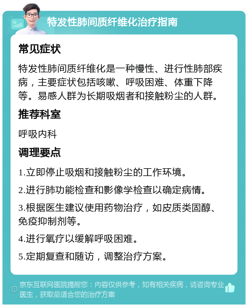 特发性肺间质纤维化治疗指南 常见症状 特发性肺间质纤维化是一种慢性、进行性肺部疾病，主要症状包括咳嗽、呼吸困难、体重下降等。易感人群为长期吸烟者和接触粉尘的人群。 推荐科室 呼吸内科 调理要点 1.立即停止吸烟和接触粉尘的工作环境。 2.进行肺功能检查和影像学检查以确定病情。 3.根据医生建议使用药物治疗，如皮质类固醇、免疫抑制剂等。 4.进行氧疗以缓解呼吸困难。 5.定期复查和随访，调整治疗方案。