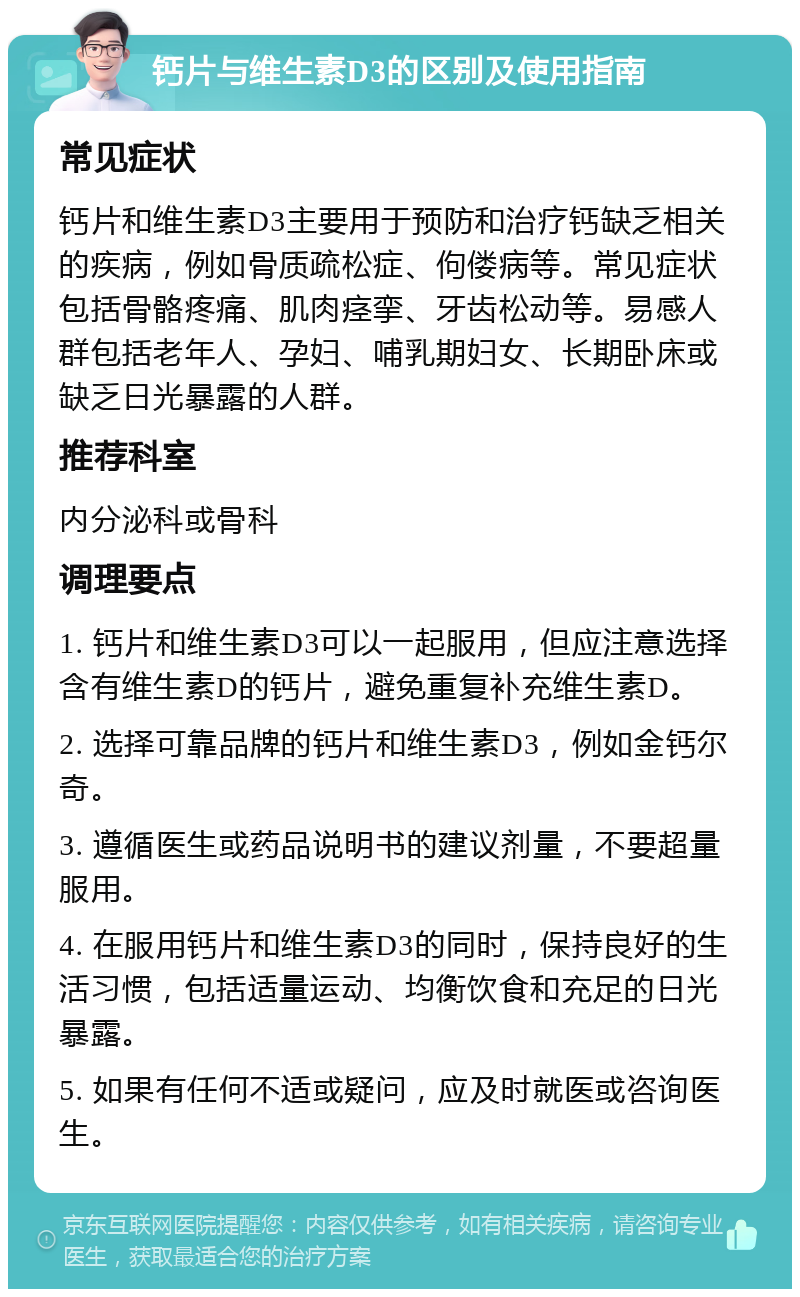 钙片与维生素D3的区别及使用指南 常见症状 钙片和维生素D3主要用于预防和治疗钙缺乏相关的疾病，例如骨质疏松症、佝偻病等。常见症状包括骨骼疼痛、肌肉痉挛、牙齿松动等。易感人群包括老年人、孕妇、哺乳期妇女、长期卧床或缺乏日光暴露的人群。 推荐科室 内分泌科或骨科 调理要点 1. 钙片和维生素D3可以一起服用，但应注意选择含有维生素D的钙片，避免重复补充维生素D。 2. 选择可靠品牌的钙片和维生素D3，例如金钙尔奇。 3. 遵循医生或药品说明书的建议剂量，不要超量服用。 4. 在服用钙片和维生素D3的同时，保持良好的生活习惯，包括适量运动、均衡饮食和充足的日光暴露。 5. 如果有任何不适或疑问，应及时就医或咨询医生。