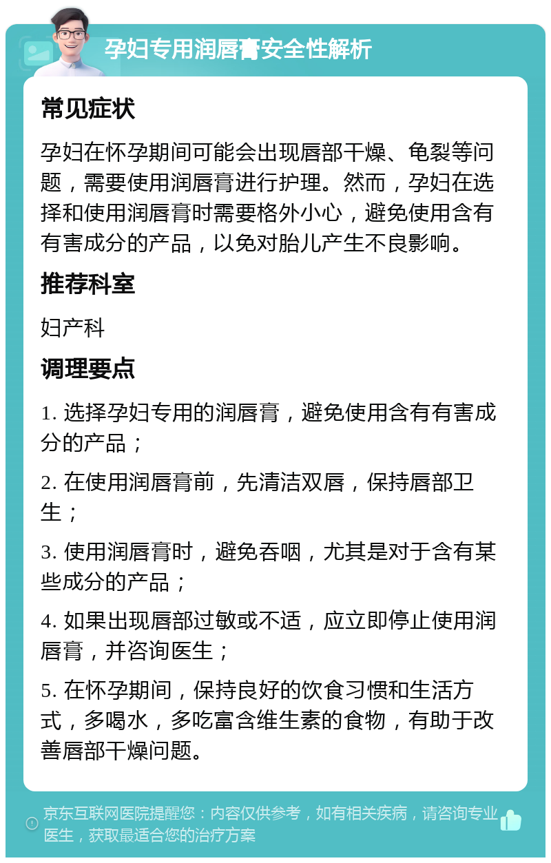 孕妇专用润唇膏安全性解析 常见症状 孕妇在怀孕期间可能会出现唇部干燥、龟裂等问题，需要使用润唇膏进行护理。然而，孕妇在选择和使用润唇膏时需要格外小心，避免使用含有有害成分的产品，以免对胎儿产生不良影响。 推荐科室 妇产科 调理要点 1. 选择孕妇专用的润唇膏，避免使用含有有害成分的产品； 2. 在使用润唇膏前，先清洁双唇，保持唇部卫生； 3. 使用润唇膏时，避免吞咽，尤其是对于含有某些成分的产品； 4. 如果出现唇部过敏或不适，应立即停止使用润唇膏，并咨询医生； 5. 在怀孕期间，保持良好的饮食习惯和生活方式，多喝水，多吃富含维生素的食物，有助于改善唇部干燥问题。