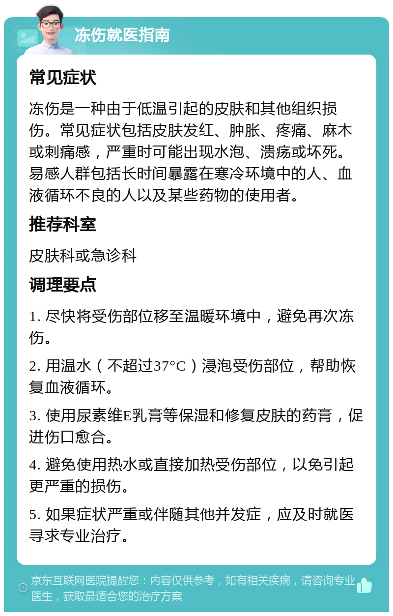 冻伤就医指南 常见症状 冻伤是一种由于低温引起的皮肤和其他组织损伤。常见症状包括皮肤发红、肿胀、疼痛、麻木或刺痛感，严重时可能出现水泡、溃疡或坏死。易感人群包括长时间暴露在寒冷环境中的人、血液循环不良的人以及某些药物的使用者。 推荐科室 皮肤科或急诊科 调理要点 1. 尽快将受伤部位移至温暖环境中，避免再次冻伤。 2. 用温水（不超过37°C）浸泡受伤部位，帮助恢复血液循环。 3. 使用尿素维E乳膏等保湿和修复皮肤的药膏，促进伤口愈合。 4. 避免使用热水或直接加热受伤部位，以免引起更严重的损伤。 5. 如果症状严重或伴随其他并发症，应及时就医寻求专业治疗。