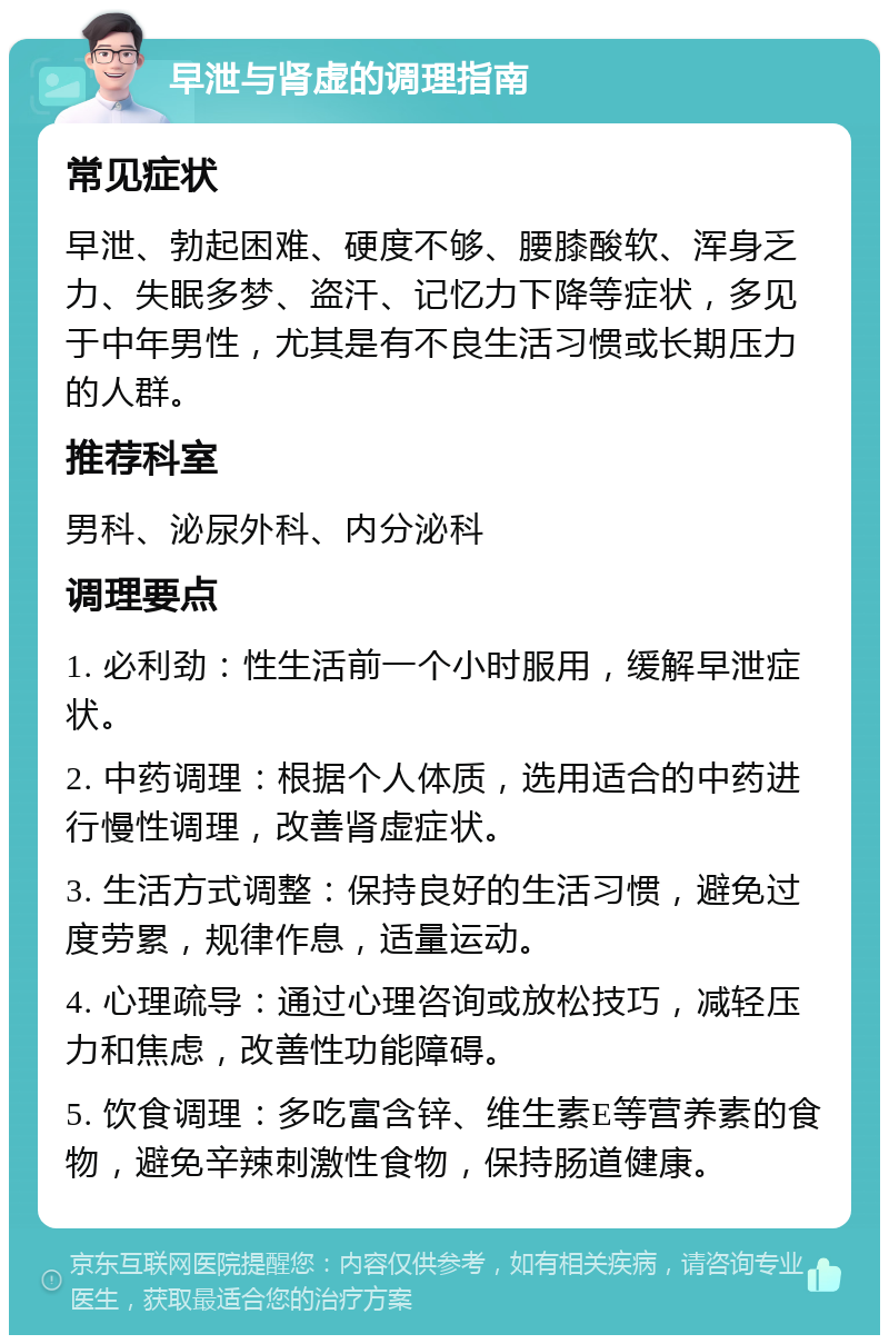 早泄与肾虚的调理指南 常见症状 早泄、勃起困难、硬度不够、腰膝酸软、浑身乏力、失眠多梦、盗汗、记忆力下降等症状，多见于中年男性，尤其是有不良生活习惯或长期压力的人群。 推荐科室 男科、泌尿外科、内分泌科 调理要点 1. 必利劲：性生活前一个小时服用，缓解早泄症状。 2. 中药调理：根据个人体质，选用适合的中药进行慢性调理，改善肾虚症状。 3. 生活方式调整：保持良好的生活习惯，避免过度劳累，规律作息，适量运动。 4. 心理疏导：通过心理咨询或放松技巧，减轻压力和焦虑，改善性功能障碍。 5. 饮食调理：多吃富含锌、维生素E等营养素的食物，避免辛辣刺激性食物，保持肠道健康。