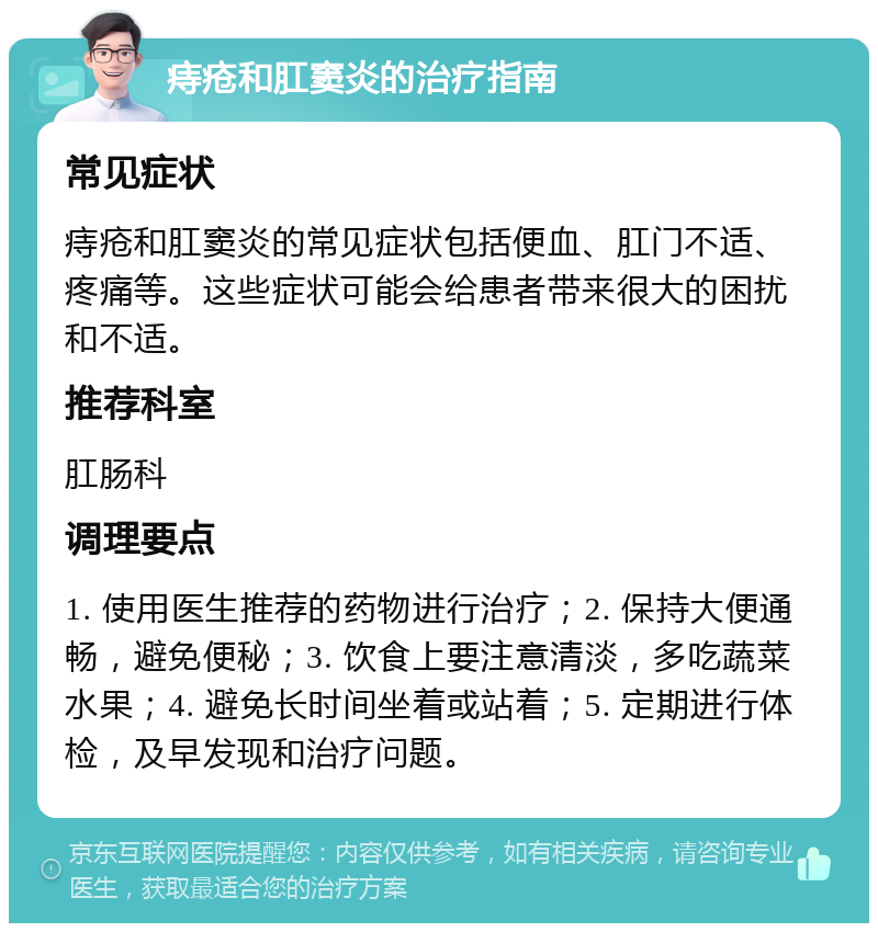 痔疮和肛窦炎的治疗指南 常见症状 痔疮和肛窦炎的常见症状包括便血、肛门不适、疼痛等。这些症状可能会给患者带来很大的困扰和不适。 推荐科室 肛肠科 调理要点 1. 使用医生推荐的药物进行治疗；2. 保持大便通畅，避免便秘；3. 饮食上要注意清淡，多吃蔬菜水果；4. 避免长时间坐着或站着；5. 定期进行体检，及早发现和治疗问题。