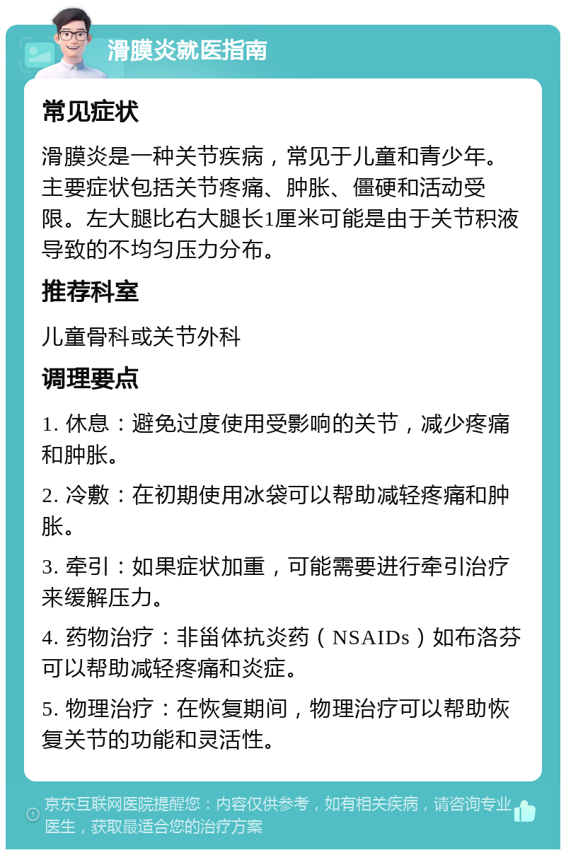 滑膜炎就医指南 常见症状 滑膜炎是一种关节疾病，常见于儿童和青少年。主要症状包括关节疼痛、肿胀、僵硬和活动受限。左大腿比右大腿长1厘米可能是由于关节积液导致的不均匀压力分布。 推荐科室 儿童骨科或关节外科 调理要点 1. 休息：避免过度使用受影响的关节，减少疼痛和肿胀。 2. 冷敷：在初期使用冰袋可以帮助减轻疼痛和肿胀。 3. 牵引：如果症状加重，可能需要进行牵引治疗来缓解压力。 4. 药物治疗：非甾体抗炎药（NSAIDs）如布洛芬可以帮助减轻疼痛和炎症。 5. 物理治疗：在恢复期间，物理治疗可以帮助恢复关节的功能和灵活性。