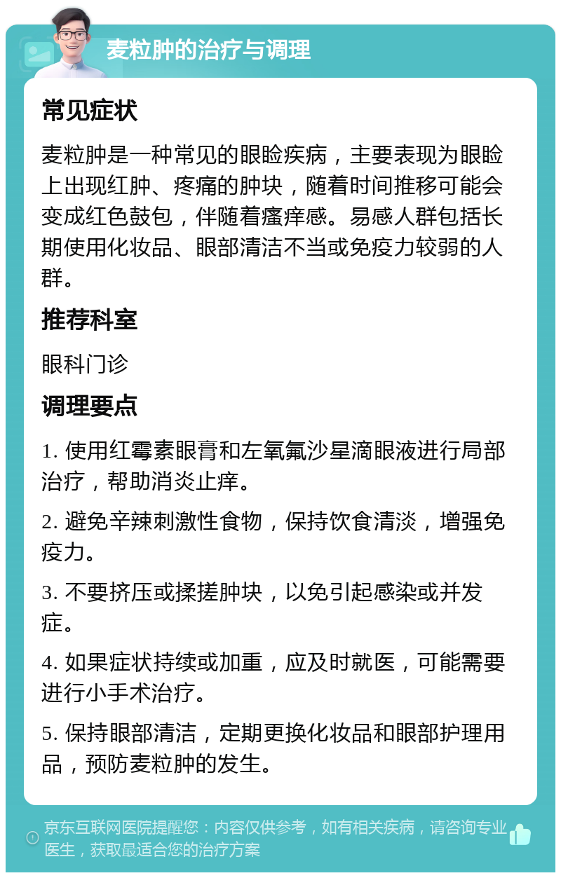 麦粒肿的治疗与调理 常见症状 麦粒肿是一种常见的眼睑疾病，主要表现为眼睑上出现红肿、疼痛的肿块，随着时间推移可能会变成红色鼓包，伴随着瘙痒感。易感人群包括长期使用化妆品、眼部清洁不当或免疫力较弱的人群。 推荐科室 眼科门诊 调理要点 1. 使用红霉素眼膏和左氧氟沙星滴眼液进行局部治疗，帮助消炎止痒。 2. 避免辛辣刺激性食物，保持饮食清淡，增强免疫力。 3. 不要挤压或揉搓肿块，以免引起感染或并发症。 4. 如果症状持续或加重，应及时就医，可能需要进行小手术治疗。 5. 保持眼部清洁，定期更换化妆品和眼部护理用品，预防麦粒肿的发生。