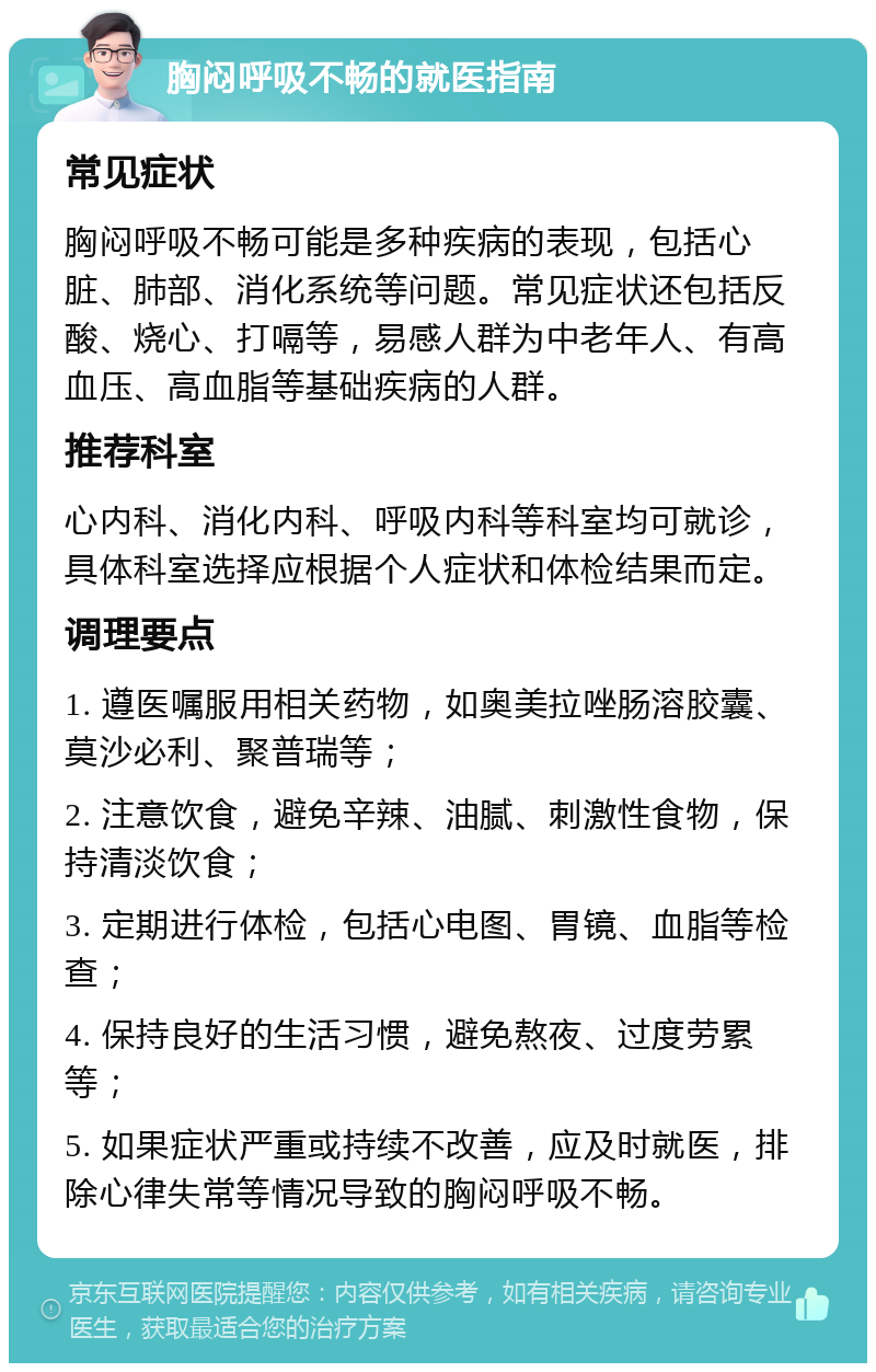 胸闷呼吸不畅的就医指南 常见症状 胸闷呼吸不畅可能是多种疾病的表现，包括心脏、肺部、消化系统等问题。常见症状还包括反酸、烧心、打嗝等，易感人群为中老年人、有高血压、高血脂等基础疾病的人群。 推荐科室 心内科、消化内科、呼吸内科等科室均可就诊，具体科室选择应根据个人症状和体检结果而定。 调理要点 1. 遵医嘱服用相关药物，如奥美拉唑肠溶胶囊、莫沙必利、聚普瑞等； 2. 注意饮食，避免辛辣、油腻、刺激性食物，保持清淡饮食； 3. 定期进行体检，包括心电图、胃镜、血脂等检查； 4. 保持良好的生活习惯，避免熬夜、过度劳累等； 5. 如果症状严重或持续不改善，应及时就医，排除心律失常等情况导致的胸闷呼吸不畅。