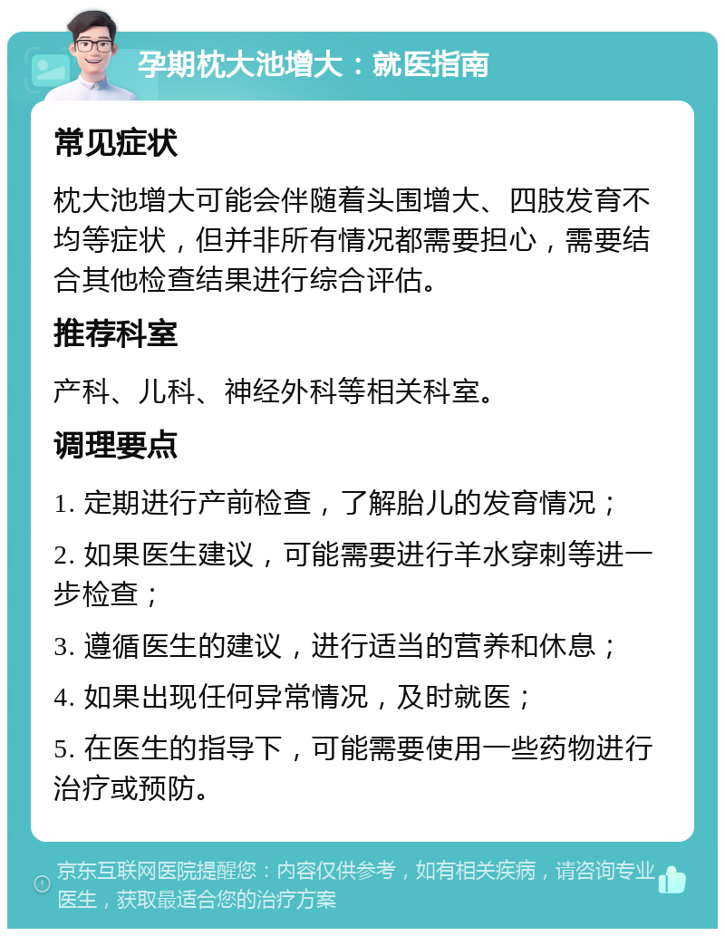 孕期枕大池增大：就医指南 常见症状 枕大池增大可能会伴随着头围增大、四肢发育不均等症状，但并非所有情况都需要担心，需要结合其他检查结果进行综合评估。 推荐科室 产科、儿科、神经外科等相关科室。 调理要点 1. 定期进行产前检查，了解胎儿的发育情况； 2. 如果医生建议，可能需要进行羊水穿刺等进一步检查； 3. 遵循医生的建议，进行适当的营养和休息； 4. 如果出现任何异常情况，及时就医； 5. 在医生的指导下，可能需要使用一些药物进行治疗或预防。