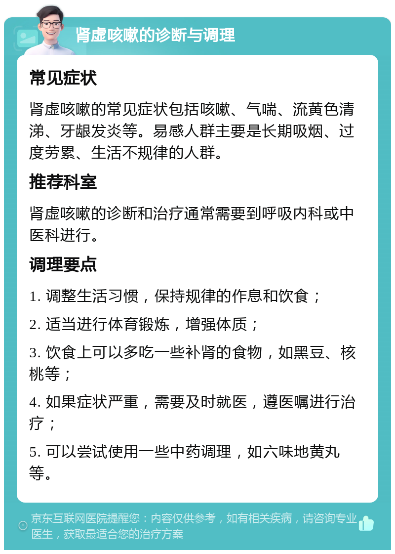 肾虚咳嗽的诊断与调理 常见症状 肾虚咳嗽的常见症状包括咳嗽、气喘、流黄色清涕、牙龈发炎等。易感人群主要是长期吸烟、过度劳累、生活不规律的人群。 推荐科室 肾虚咳嗽的诊断和治疗通常需要到呼吸内科或中医科进行。 调理要点 1. 调整生活习惯，保持规律的作息和饮食； 2. 适当进行体育锻炼，增强体质； 3. 饮食上可以多吃一些补肾的食物，如黑豆、核桃等； 4. 如果症状严重，需要及时就医，遵医嘱进行治疗； 5. 可以尝试使用一些中药调理，如六味地黄丸等。