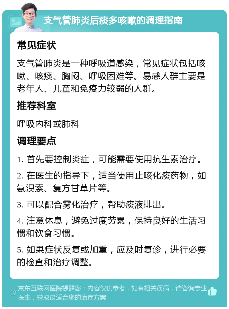 支气管肺炎后痰多咳嗽的调理指南 常见症状 支气管肺炎是一种呼吸道感染，常见症状包括咳嗽、咳痰、胸闷、呼吸困难等。易感人群主要是老年人、儿童和免疫力较弱的人群。 推荐科室 呼吸内科或肺科 调理要点 1. 首先要控制炎症，可能需要使用抗生素治疗。 2. 在医生的指导下，适当使用止咳化痰药物，如氨溴索、复方甘草片等。 3. 可以配合雾化治疗，帮助痰液排出。 4. 注意休息，避免过度劳累，保持良好的生活习惯和饮食习惯。 5. 如果症状反复或加重，应及时复诊，进行必要的检查和治疗调整。