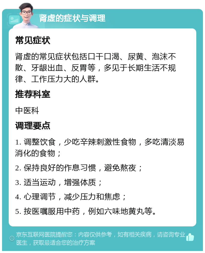 肾虚的症状与调理 常见症状 肾虚的常见症状包括口干口渴、尿黄、泡沫不散、牙龈出血、反胃等，多见于长期生活不规律、工作压力大的人群。 推荐科室 中医科 调理要点 1. 调整饮食，少吃辛辣刺激性食物，多吃清淡易消化的食物； 2. 保持良好的作息习惯，避免熬夜； 3. 适当运动，增强体质； 4. 心理调节，减少压力和焦虑； 5. 按医嘱服用中药，例如六味地黄丸等。