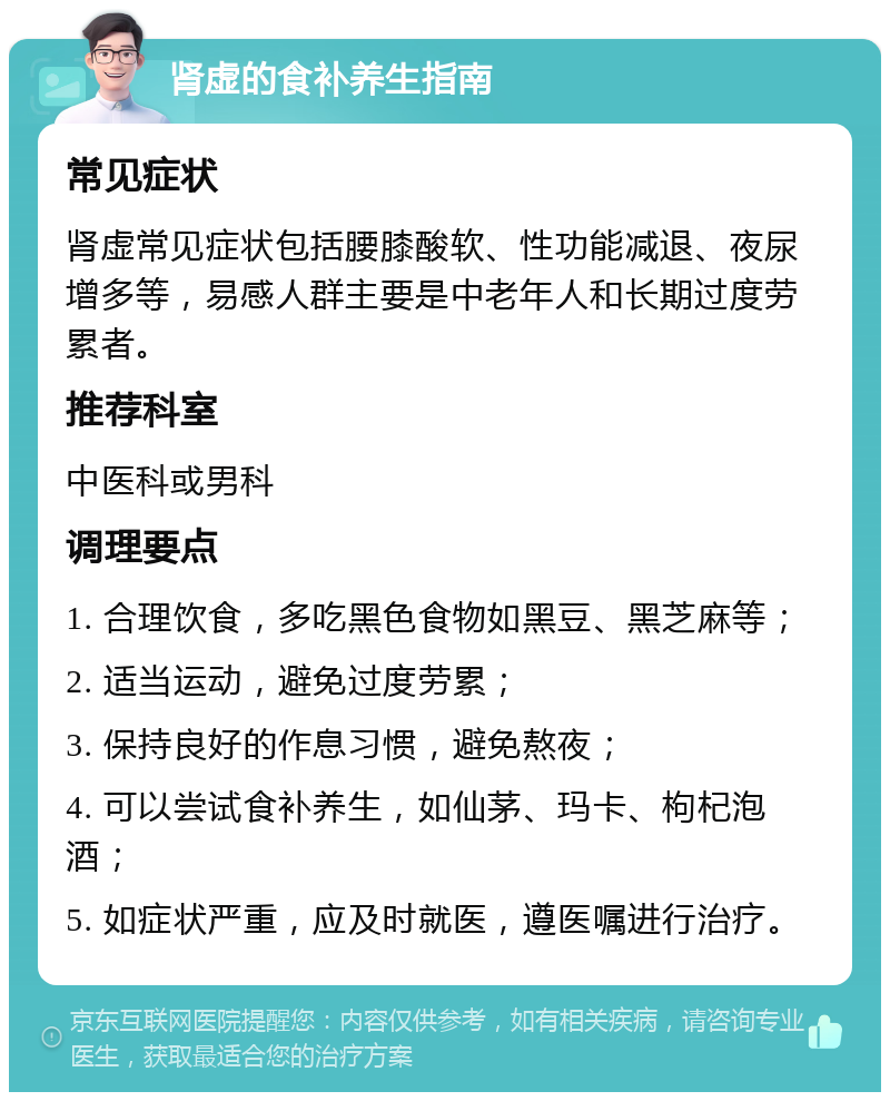 肾虚的食补养生指南 常见症状 肾虚常见症状包括腰膝酸软、性功能减退、夜尿增多等，易感人群主要是中老年人和长期过度劳累者。 推荐科室 中医科或男科 调理要点 1. 合理饮食，多吃黑色食物如黑豆、黑芝麻等； 2. 适当运动，避免过度劳累； 3. 保持良好的作息习惯，避免熬夜； 4. 可以尝试食补养生，如仙茅、玛卡、枸杞泡酒； 5. 如症状严重，应及时就医，遵医嘱进行治疗。