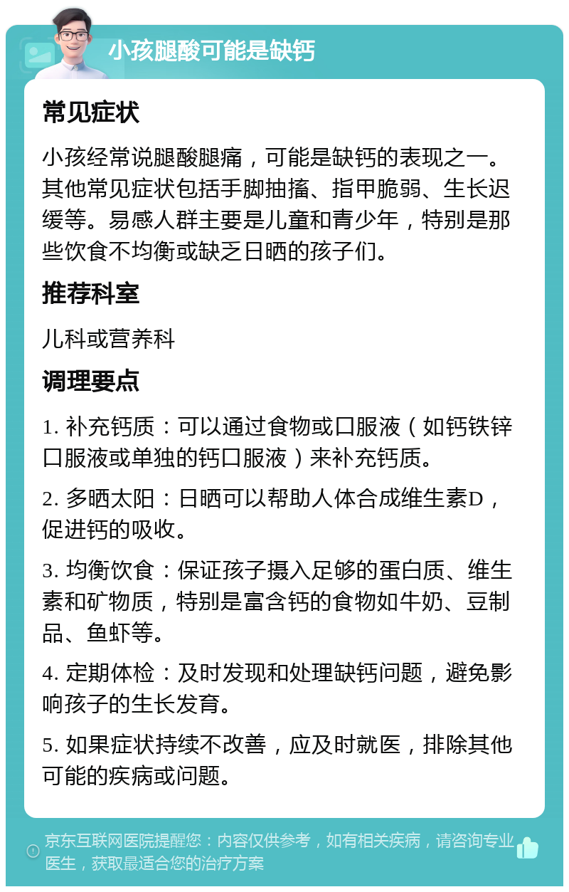 小孩腿酸可能是缺钙 常见症状 小孩经常说腿酸腿痛，可能是缺钙的表现之一。其他常见症状包括手脚抽搐、指甲脆弱、生长迟缓等。易感人群主要是儿童和青少年，特别是那些饮食不均衡或缺乏日晒的孩子们。 推荐科室 儿科或营养科 调理要点 1. 补充钙质：可以通过食物或口服液（如钙铁锌口服液或单独的钙口服液）来补充钙质。 2. 多晒太阳：日晒可以帮助人体合成维生素D，促进钙的吸收。 3. 均衡饮食：保证孩子摄入足够的蛋白质、维生素和矿物质，特别是富含钙的食物如牛奶、豆制品、鱼虾等。 4. 定期体检：及时发现和处理缺钙问题，避免影响孩子的生长发育。 5. 如果症状持续不改善，应及时就医，排除其他可能的疾病或问题。