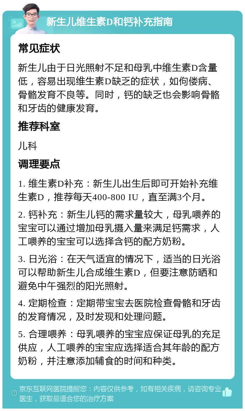 新生儿维生素D和钙补充指南 常见症状 新生儿由于日光照射不足和母乳中维生素D含量低，容易出现维生素D缺乏的症状，如佝偻病、骨骼发育不良等。同时，钙的缺乏也会影响骨骼和牙齿的健康发育。 推荐科室 儿科 调理要点 1. 维生素D补充：新生儿出生后即可开始补充维生素D，推荐每天400-800 IU，直至满3个月。 2. 钙补充：新生儿钙的需求量较大，母乳喂养的宝宝可以通过增加母乳摄入量来满足钙需求，人工喂养的宝宝可以选择含钙的配方奶粉。 3. 日光浴：在天气适宜的情况下，适当的日光浴可以帮助新生儿合成维生素D，但要注意防晒和避免中午强烈的阳光照射。 4. 定期检查：定期带宝宝去医院检查骨骼和牙齿的发育情况，及时发现和处理问题。 5. 合理喂养：母乳喂养的宝宝应保证母乳的充足供应，人工喂养的宝宝应选择适合其年龄的配方奶粉，并注意添加辅食的时间和种类。