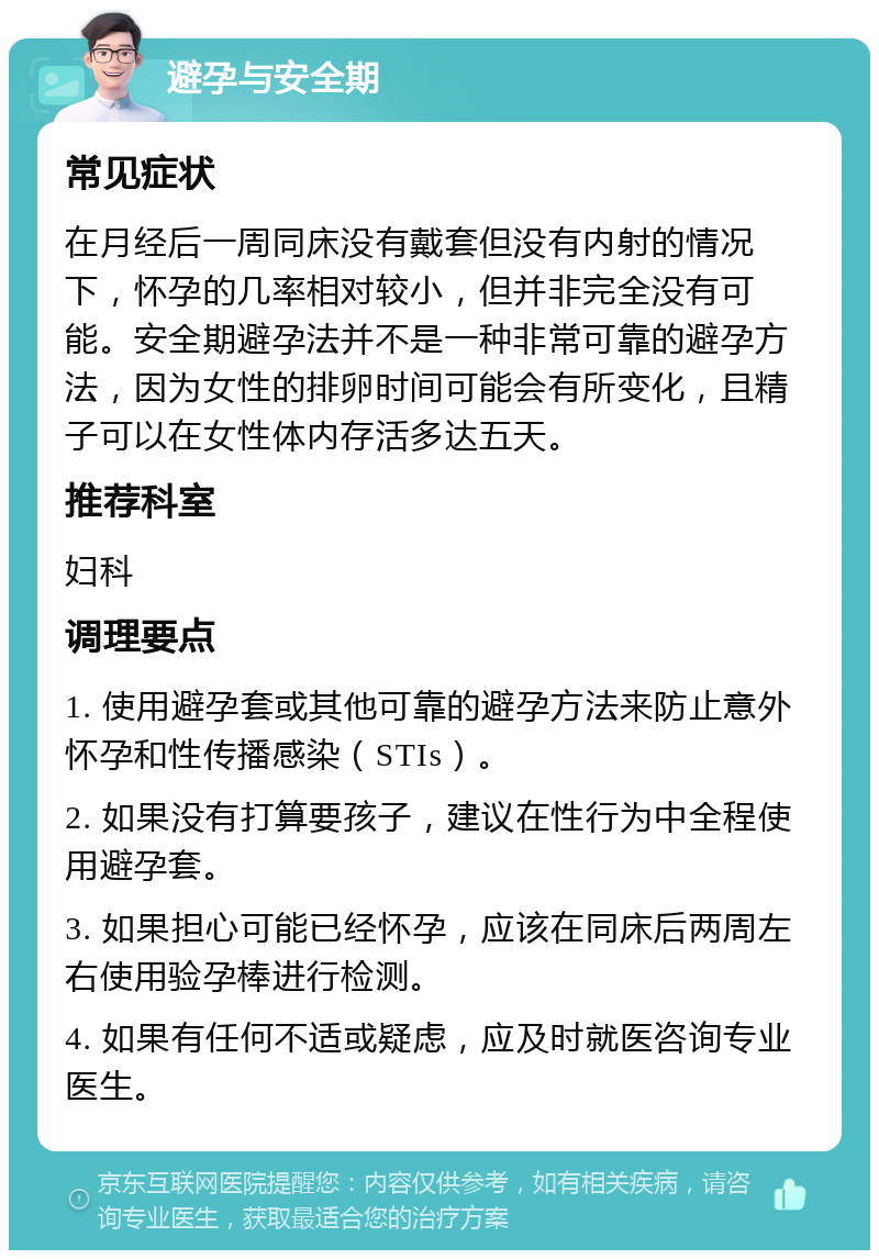 避孕与安全期 常见症状 在月经后一周同床没有戴套但没有内射的情况下，怀孕的几率相对较小，但并非完全没有可能。安全期避孕法并不是一种非常可靠的避孕方法，因为女性的排卵时间可能会有所变化，且精子可以在女性体内存活多达五天。 推荐科室 妇科 调理要点 1. 使用避孕套或其他可靠的避孕方法来防止意外怀孕和性传播感染（STIs）。 2. 如果没有打算要孩子，建议在性行为中全程使用避孕套。 3. 如果担心可能已经怀孕，应该在同床后两周左右使用验孕棒进行检测。 4. 如果有任何不适或疑虑，应及时就医咨询专业医生。