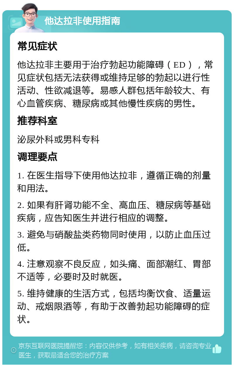 他达拉非使用指南 常见症状 他达拉非主要用于治疗勃起功能障碍（ED），常见症状包括无法获得或维持足够的勃起以进行性活动、性欲减退等。易感人群包括年龄较大、有心血管疾病、糖尿病或其他慢性疾病的男性。 推荐科室 泌尿外科或男科专科 调理要点 1. 在医生指导下使用他达拉非，遵循正确的剂量和用法。 2. 如果有肝肾功能不全、高血压、糖尿病等基础疾病，应告知医生并进行相应的调整。 3. 避免与硝酸盐类药物同时使用，以防止血压过低。 4. 注意观察不良反应，如头痛、面部潮红、胃部不适等，必要时及时就医。 5. 维持健康的生活方式，包括均衡饮食、适量运动、戒烟限酒等，有助于改善勃起功能障碍的症状。