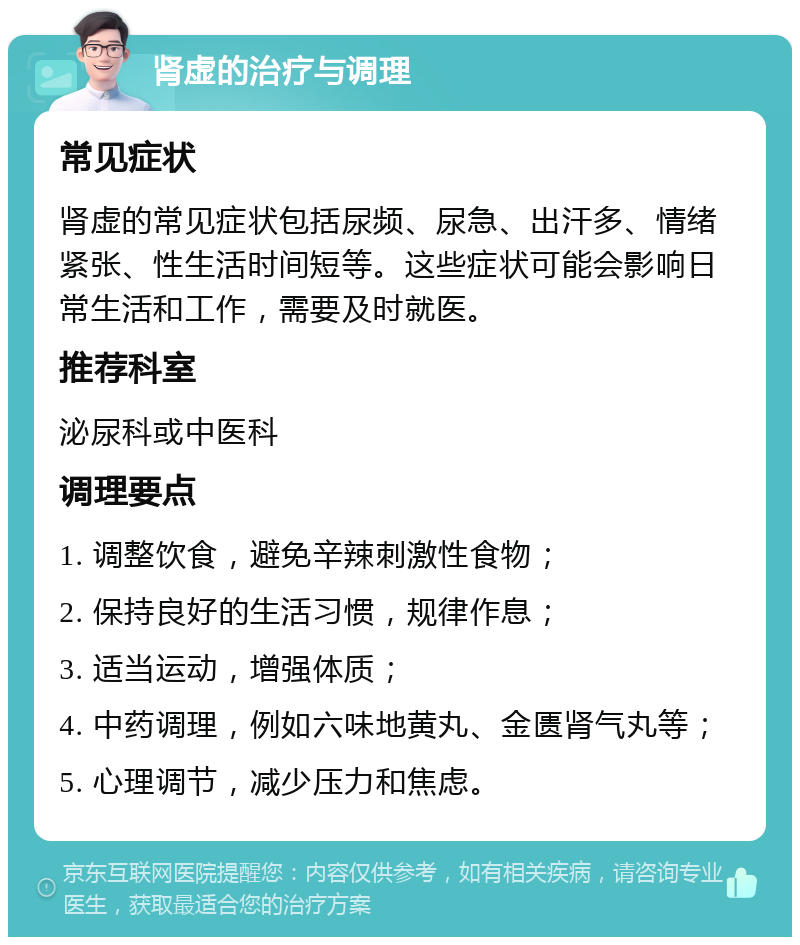 肾虚的治疗与调理 常见症状 肾虚的常见症状包括尿频、尿急、出汗多、情绪紧张、性生活时间短等。这些症状可能会影响日常生活和工作，需要及时就医。 推荐科室 泌尿科或中医科 调理要点 1. 调整饮食，避免辛辣刺激性食物； 2. 保持良好的生活习惯，规律作息； 3. 适当运动，增强体质； 4. 中药调理，例如六味地黄丸、金匮肾气丸等； 5. 心理调节，减少压力和焦虑。