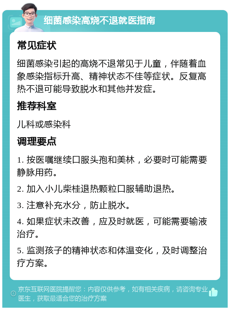 细菌感染高烧不退就医指南 常见症状 细菌感染引起的高烧不退常见于儿童，伴随着血象感染指标升高、精神状态不佳等症状。反复高热不退可能导致脱水和其他并发症。 推荐科室 儿科或感染科 调理要点 1. 按医嘱继续口服头孢和美林，必要时可能需要静脉用药。 2. 加入小儿柴桂退热颗粒口服辅助退热。 3. 注意补充水分，防止脱水。 4. 如果症状未改善，应及时就医，可能需要输液治疗。 5. 监测孩子的精神状态和体温变化，及时调整治疗方案。