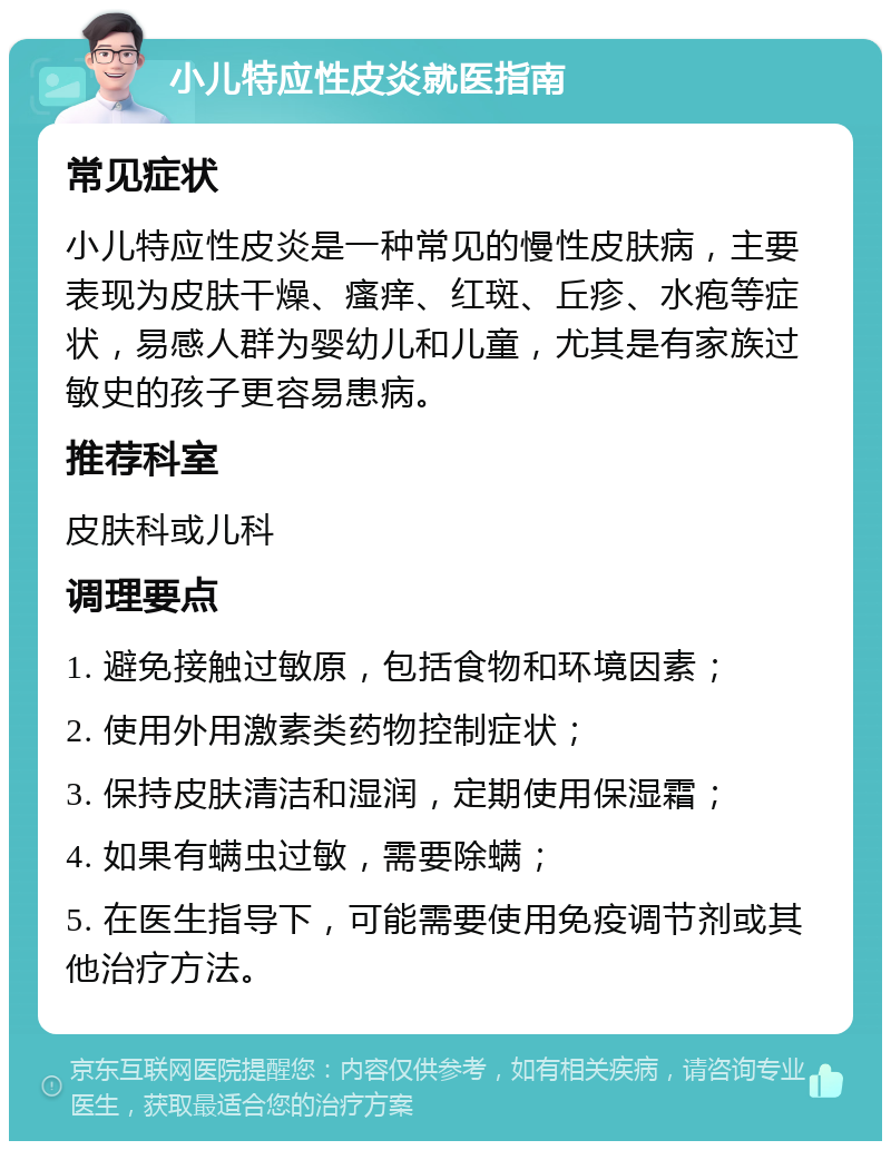 小儿特应性皮炎就医指南 常见症状 小儿特应性皮炎是一种常见的慢性皮肤病，主要表现为皮肤干燥、瘙痒、红斑、丘疹、水疱等症状，易感人群为婴幼儿和儿童，尤其是有家族过敏史的孩子更容易患病。 推荐科室 皮肤科或儿科 调理要点 1. 避免接触过敏原，包括食物和环境因素； 2. 使用外用激素类药物控制症状； 3. 保持皮肤清洁和湿润，定期使用保湿霜； 4. 如果有螨虫过敏，需要除螨； 5. 在医生指导下，可能需要使用免疫调节剂或其他治疗方法。