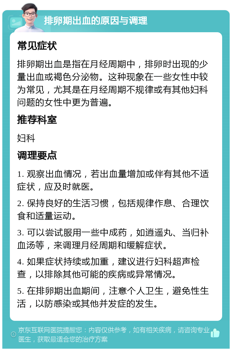 排卵期出血的原因与调理 常见症状 排卵期出血是指在月经周期中，排卵时出现的少量出血或褐色分泌物。这种现象在一些女性中较为常见，尤其是在月经周期不规律或有其他妇科问题的女性中更为普遍。 推荐科室 妇科 调理要点 1. 观察出血情况，若出血量增加或伴有其他不适症状，应及时就医。 2. 保持良好的生活习惯，包括规律作息、合理饮食和适量运动。 3. 可以尝试服用一些中成药，如逍遥丸、当归补血汤等，来调理月经周期和缓解症状。 4. 如果症状持续或加重，建议进行妇科超声检查，以排除其他可能的疾病或异常情况。 5. 在排卵期出血期间，注意个人卫生，避免性生活，以防感染或其他并发症的发生。