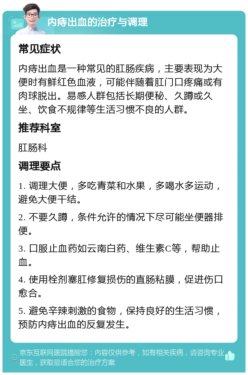 内痔出血的治疗与调理 常见症状 内痔出血是一种常见的肛肠疾病，主要表现为大便时有鲜红色血液，可能伴随着肛门口疼痛或有肉球脱出。易感人群包括长期便秘、久蹲或久坐、饮食不规律等生活习惯不良的人群。 推荐科室 肛肠科 调理要点 1. 调理大便，多吃青菜和水果，多喝水多运动，避免大便干结。 2. 不要久蹲，条件允许的情况下尽可能坐便器排便。 3. 口服止血药如云南白药、维生素C等，帮助止血。 4. 使用栓剂塞肛修复损伤的直肠粘膜，促进伤口愈合。 5. 避免辛辣刺激的食物，保持良好的生活习惯，预防内痔出血的反复发生。