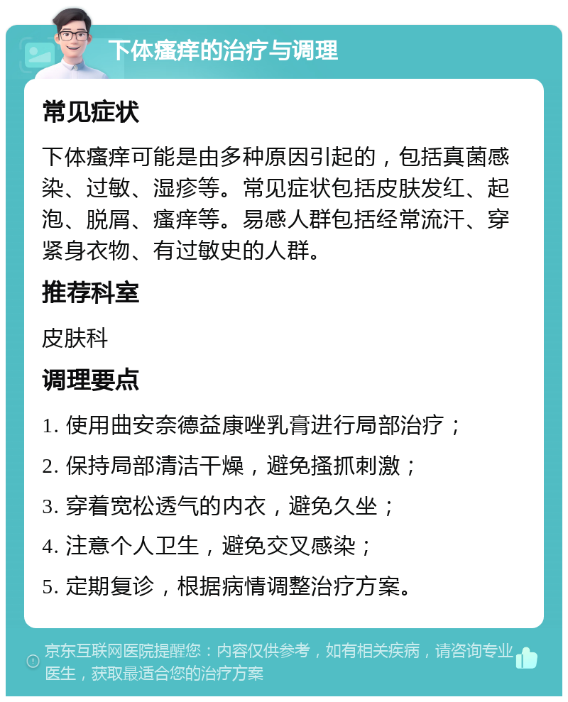 下体瘙痒的治疗与调理 常见症状 下体瘙痒可能是由多种原因引起的，包括真菌感染、过敏、湿疹等。常见症状包括皮肤发红、起泡、脱屑、瘙痒等。易感人群包括经常流汗、穿紧身衣物、有过敏史的人群。 推荐科室 皮肤科 调理要点 1. 使用曲安奈德益康唑乳膏进行局部治疗； 2. 保持局部清洁干燥，避免搔抓刺激； 3. 穿着宽松透气的内衣，避免久坐； 4. 注意个人卫生，避免交叉感染； 5. 定期复诊，根据病情调整治疗方案。